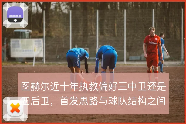 图赫尔近十年执教偏好三中卫还是四后卫，首发思路与球队结构之间如何权衡