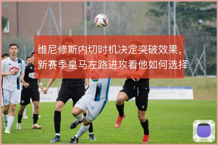 维尼修斯内切时机决定突破效果，新赛季皇马左路进攻看他如何选择