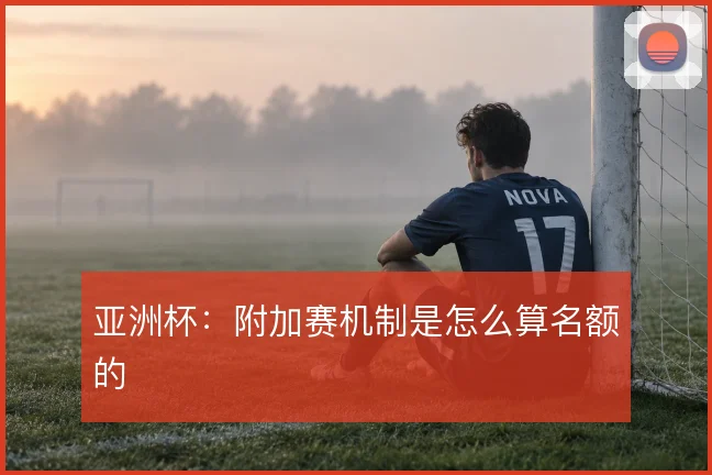亚洲杯：附加赛机制是怎么算名额的