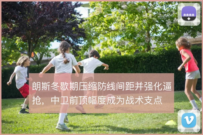 朗斯冬歇期压缩防线间距并强化逼抢，中卫前顶幅度成为战术支点