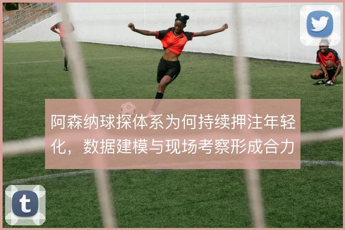 阿森纳球探体系为何持续押注年轻化，数据建模与现场考察形成合力