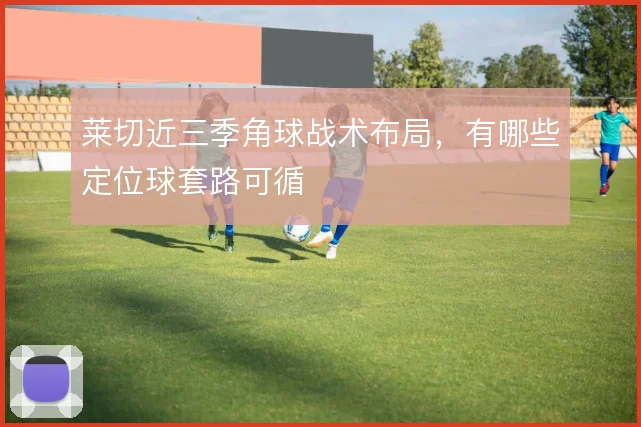 莱切近三季角球战术布局，有哪些定位球套路可循
