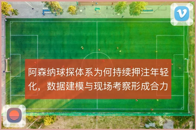 阿森纳球探体系为何持续押注年轻化，数据建模与现场考察形成合力