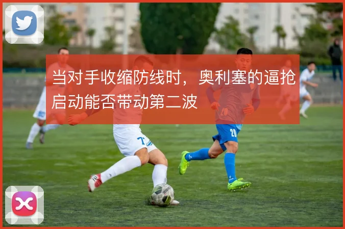 当对手收缩防线时，奥利塞的逼抢启动能否带动第二波