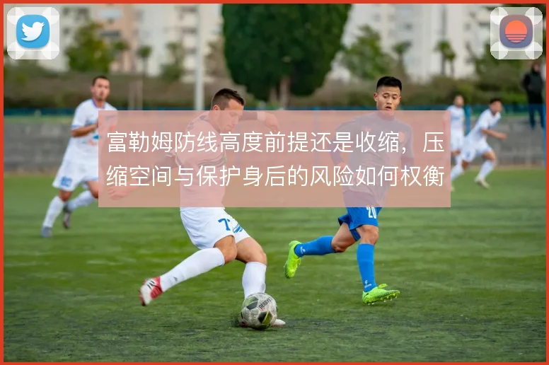 富勒姆防线高度前提还是收缩，压缩空间与保护身后的风险如何权衡