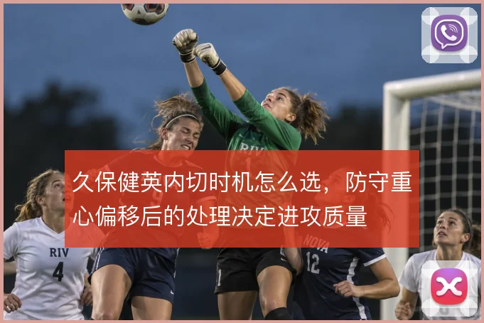 久保健英内切时机怎么选，防守重心偏移后的处理决定进攻质量