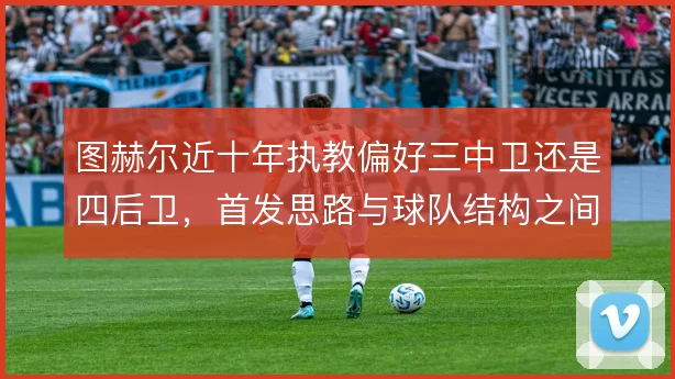 图赫尔近十年执教偏好三中卫还是四后卫，首发思路与球队结构之间如何权衡