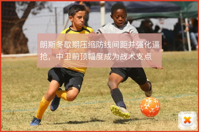 朗斯冬歇期压缩防线间距并强化逼抢，中卫前顶幅度成为战术支点