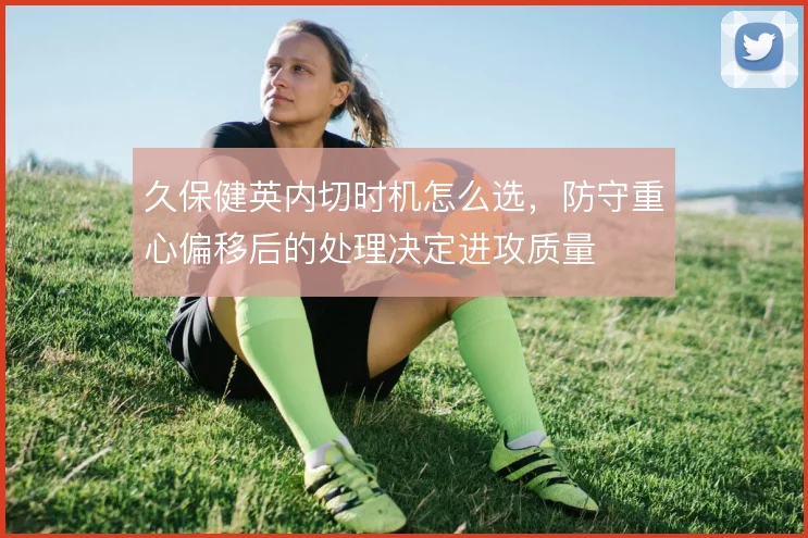 久保健英内切时机怎么选，防守重心偏移后的处理决定进攻质量