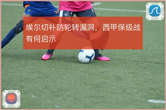 埃尔切补防轮转漏洞，西甲保级战有何启示