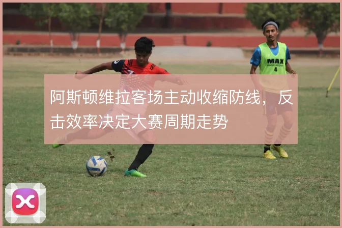 阿斯顿维拉客场主动收缩防线，反击效率决定大赛周期走势